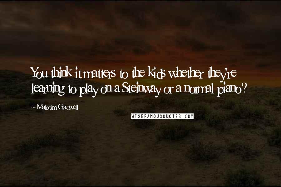 Malcolm Gladwell Quotes: You think it matters to the kids whether they're learning to play on a Steinway or a normal piano?