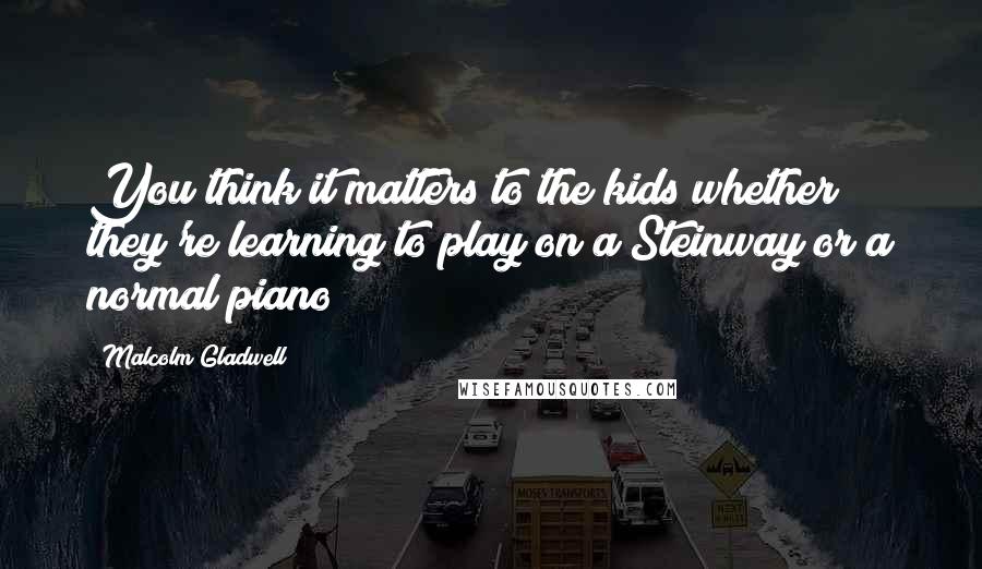 Malcolm Gladwell Quotes: You think it matters to the kids whether they're learning to play on a Steinway or a normal piano?