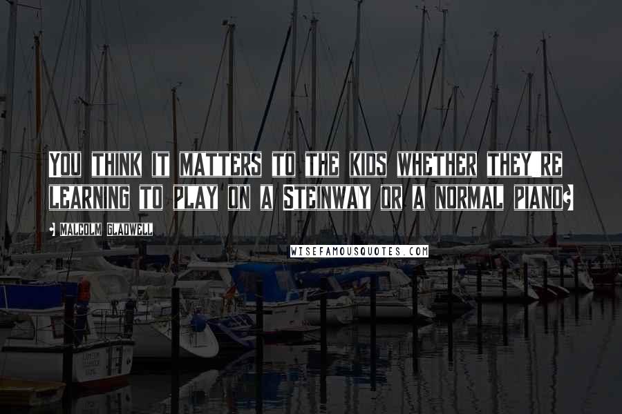 Malcolm Gladwell Quotes: You think it matters to the kids whether they're learning to play on a Steinway or a normal piano?