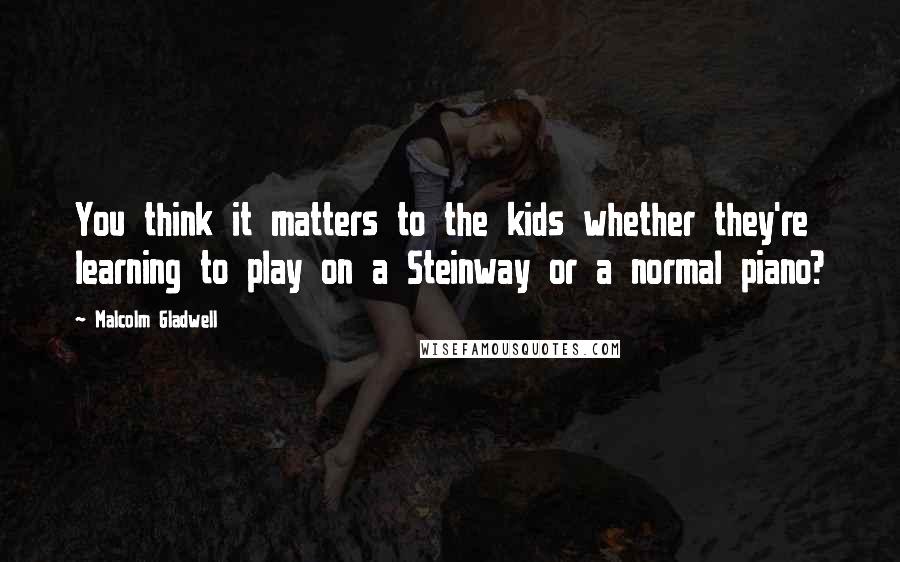 Malcolm Gladwell Quotes: You think it matters to the kids whether they're learning to play on a Steinway or a normal piano?