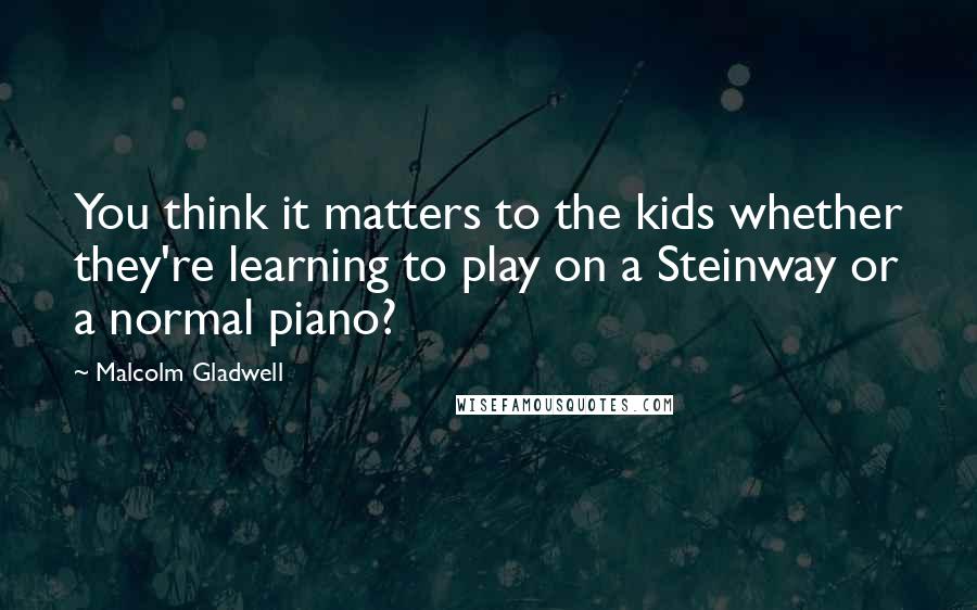 Malcolm Gladwell Quotes: You think it matters to the kids whether they're learning to play on a Steinway or a normal piano?