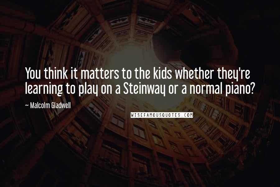 Malcolm Gladwell Quotes: You think it matters to the kids whether they're learning to play on a Steinway or a normal piano?