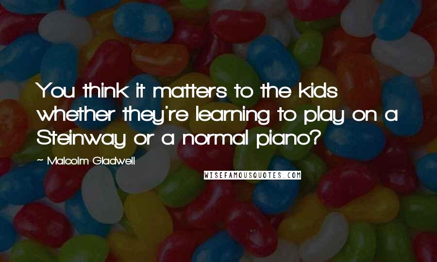 Malcolm Gladwell Quotes: You think it matters to the kids whether they're learning to play on a Steinway or a normal piano?