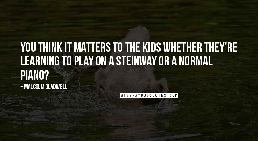 Malcolm Gladwell Quotes: You think it matters to the kids whether they're learning to play on a Steinway or a normal piano?