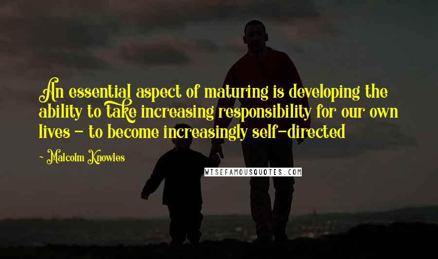 Malcolm Knowles Quotes: An essential aspect of maturing is developing the ability to take increasing responsibility for our own lives - to become increasingly self-directed