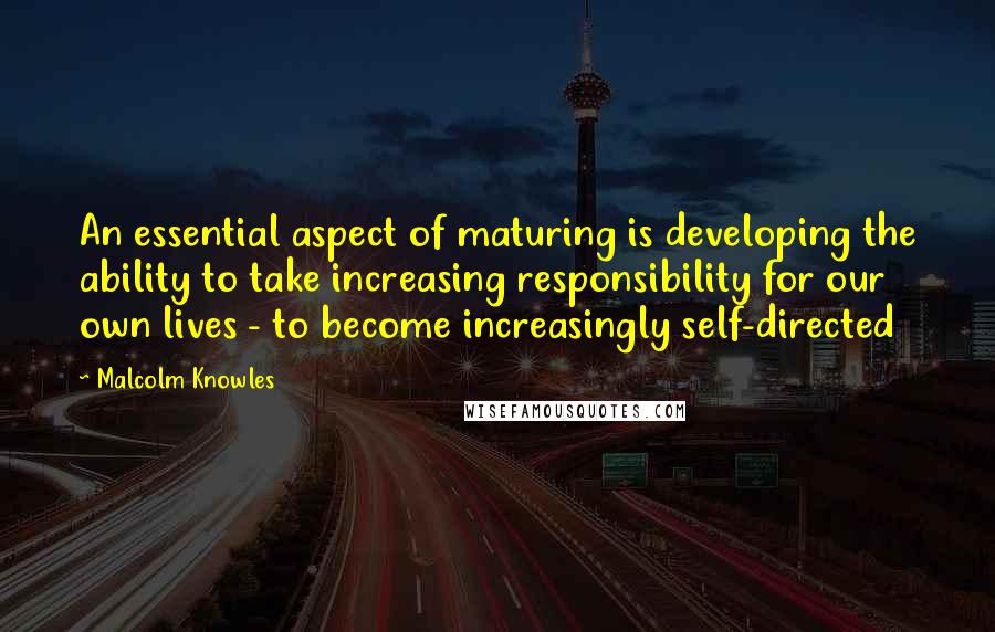 Malcolm Knowles Quotes: An essential aspect of maturing is developing the ability to take increasing responsibility for our own lives - to become increasingly self-directed