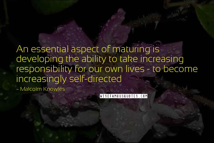 Malcolm Knowles Quotes: An essential aspect of maturing is developing the ability to take increasing responsibility for our own lives - to become increasingly self-directed