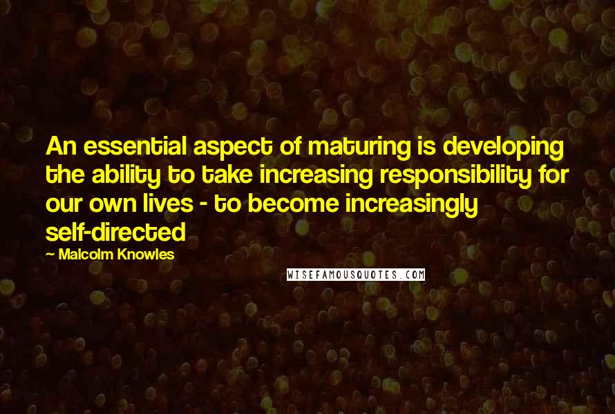 Malcolm Knowles Quotes: An essential aspect of maturing is developing the ability to take increasing responsibility for our own lives - to become increasingly self-directed