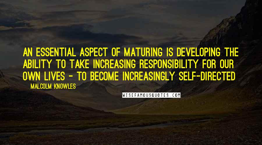 Malcolm Knowles Quotes: An essential aspect of maturing is developing the ability to take increasing responsibility for our own lives - to become increasingly self-directed