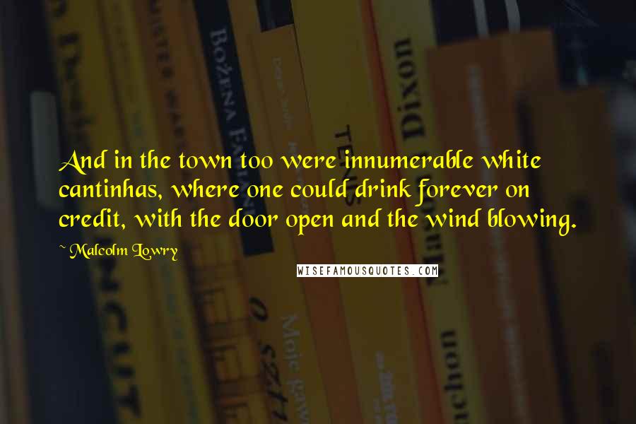 Malcolm Lowry Quotes: And in the town too were innumerable white cantinhas, where one could drink forever on credit, with the door open and the wind blowing.