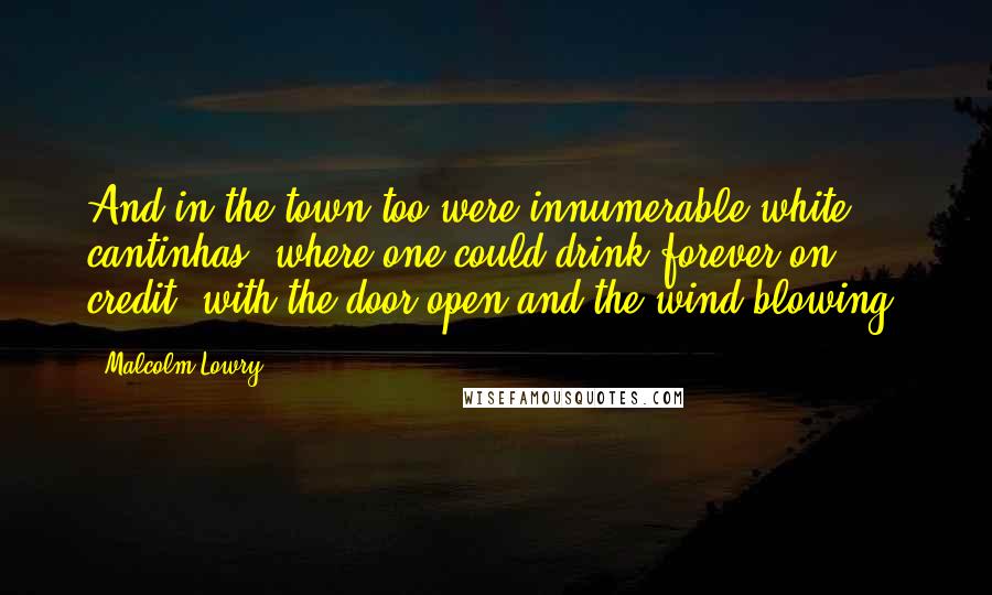 Malcolm Lowry Quotes: And in the town too were innumerable white cantinhas, where one could drink forever on credit, with the door open and the wind blowing.