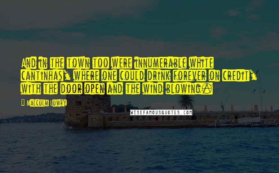 Malcolm Lowry Quotes: And in the town too were innumerable white cantinhas, where one could drink forever on credit, with the door open and the wind blowing.