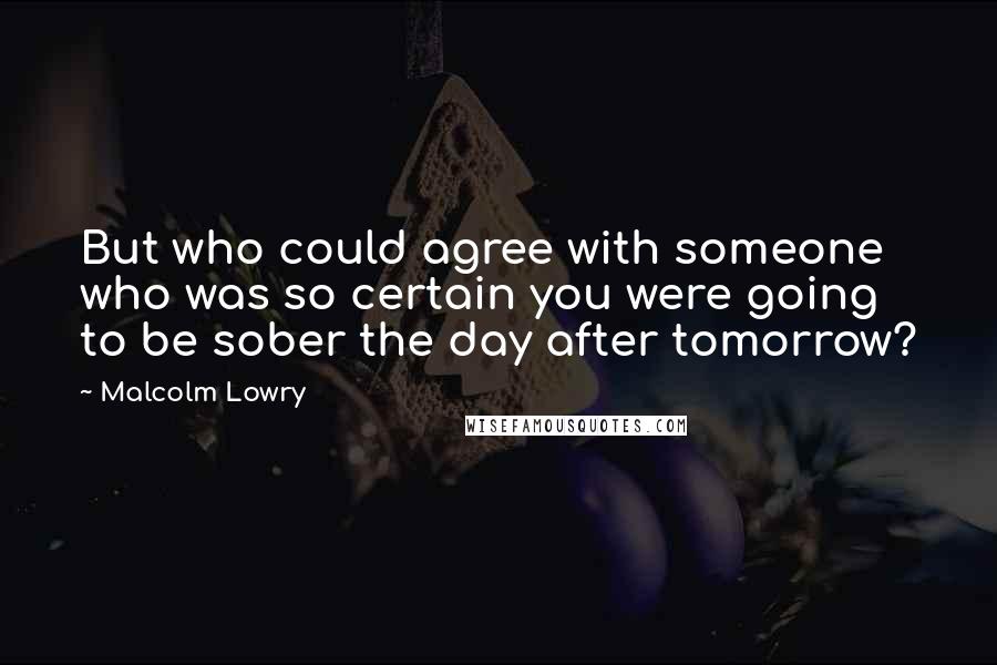 Malcolm Lowry Quotes: But who could agree with someone who was so certain you were going to be sober the day after tomorrow?