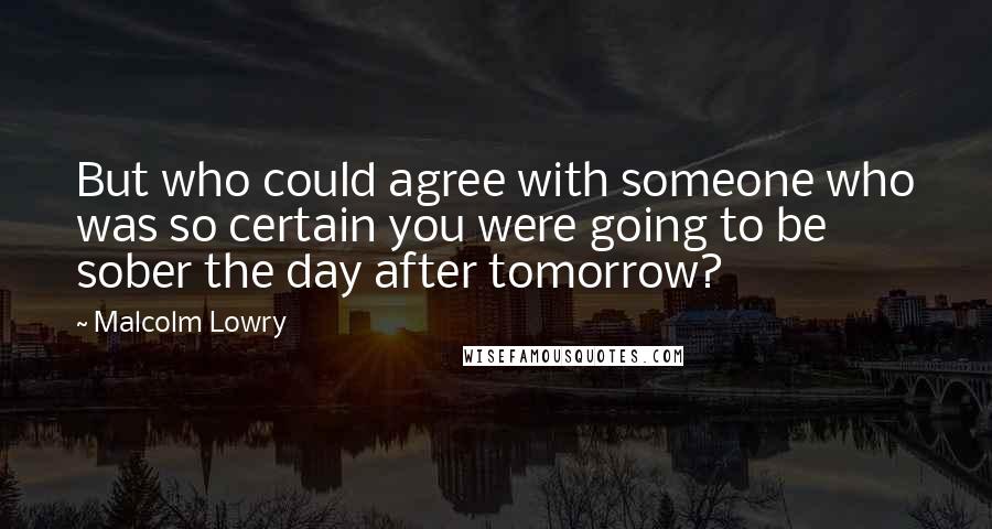 Malcolm Lowry Quotes: But who could agree with someone who was so certain you were going to be sober the day after tomorrow?