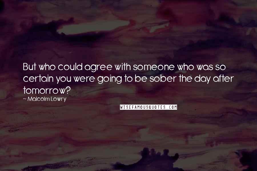 Malcolm Lowry Quotes: But who could agree with someone who was so certain you were going to be sober the day after tomorrow?