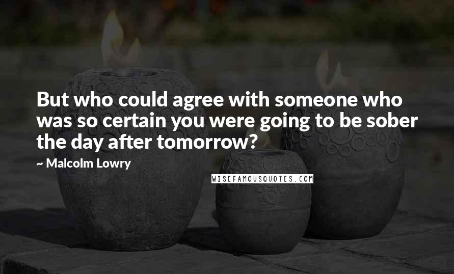 Malcolm Lowry Quotes: But who could agree with someone who was so certain you were going to be sober the day after tomorrow?