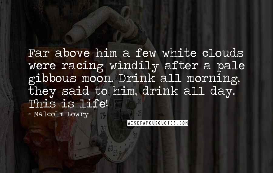 Malcolm Lowry Quotes: Far above him a few white clouds were racing windily after a pale gibbous moon. Drink all morning, they said to him, drink all day. This is life!
