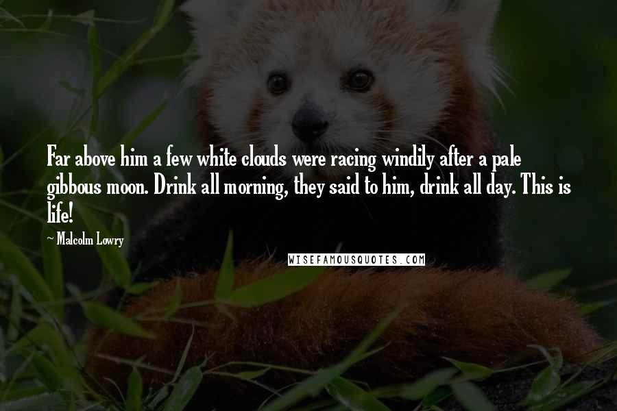 Malcolm Lowry Quotes: Far above him a few white clouds were racing windily after a pale gibbous moon. Drink all morning, they said to him, drink all day. This is life!