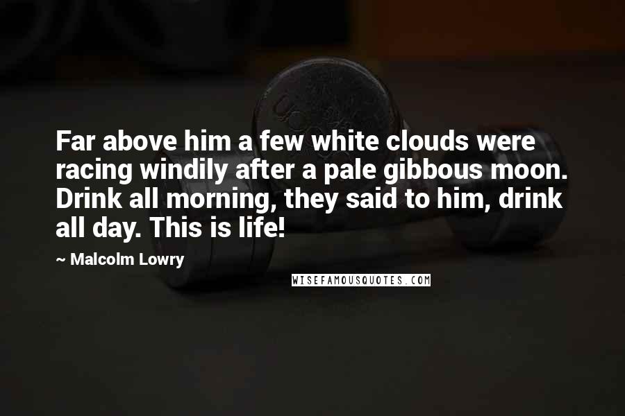 Malcolm Lowry Quotes: Far above him a few white clouds were racing windily after a pale gibbous moon. Drink all morning, they said to him, drink all day. This is life!