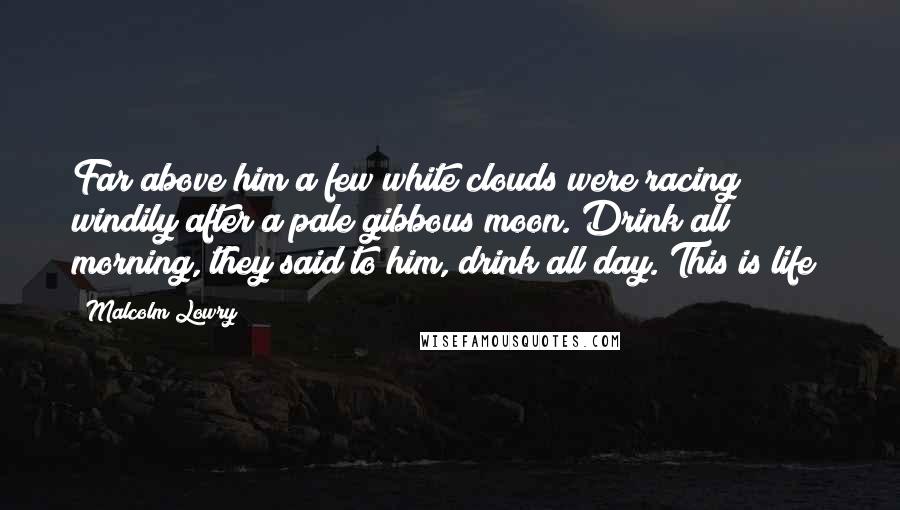 Malcolm Lowry Quotes: Far above him a few white clouds were racing windily after a pale gibbous moon. Drink all morning, they said to him, drink all day. This is life!