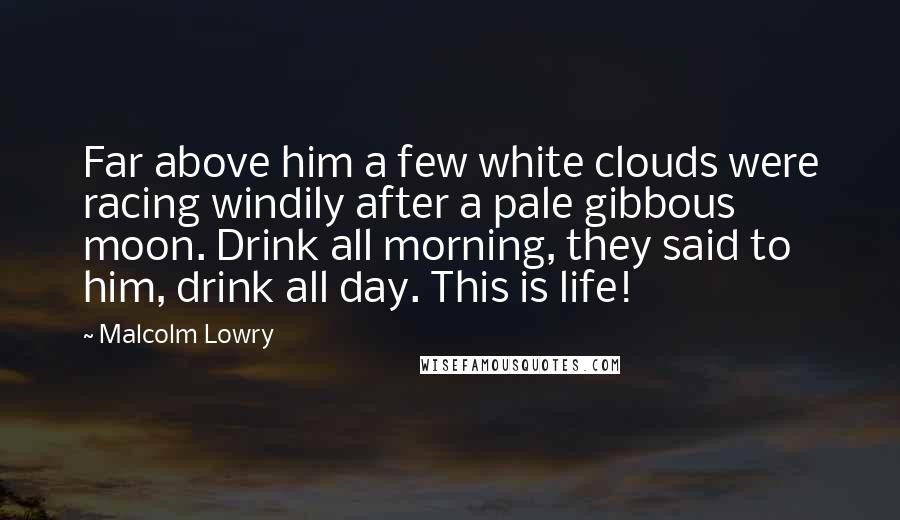 Malcolm Lowry Quotes: Far above him a few white clouds were racing windily after a pale gibbous moon. Drink all morning, they said to him, drink all day. This is life!