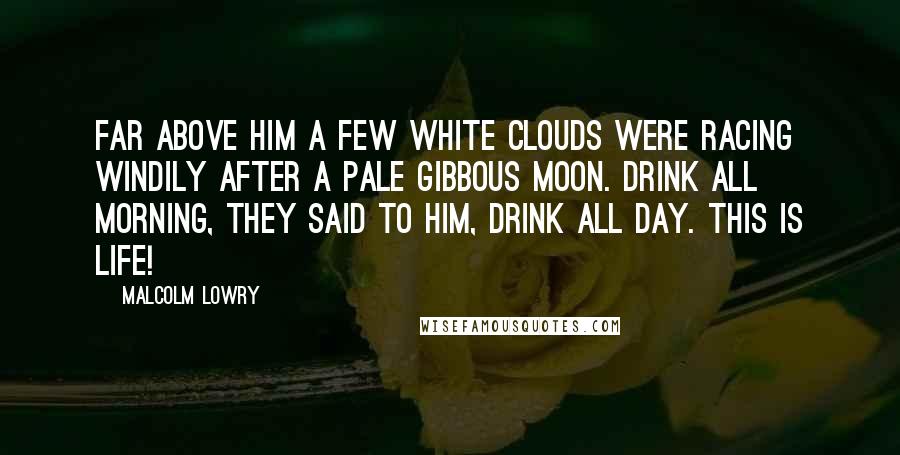 Malcolm Lowry Quotes: Far above him a few white clouds were racing windily after a pale gibbous moon. Drink all morning, they said to him, drink all day. This is life!