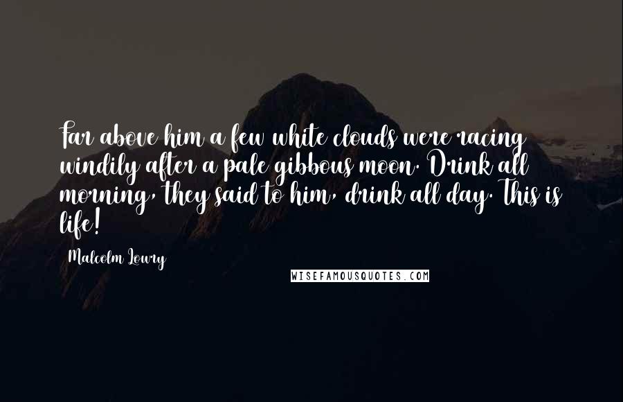Malcolm Lowry Quotes: Far above him a few white clouds were racing windily after a pale gibbous moon. Drink all morning, they said to him, drink all day. This is life!