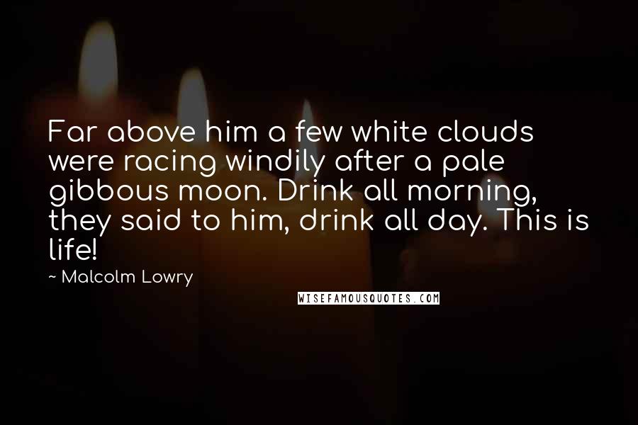 Malcolm Lowry Quotes: Far above him a few white clouds were racing windily after a pale gibbous moon. Drink all morning, they said to him, drink all day. This is life!