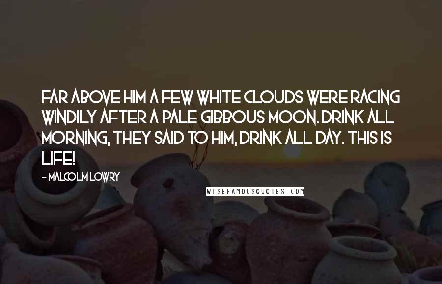 Malcolm Lowry Quotes: Far above him a few white clouds were racing windily after a pale gibbous moon. Drink all morning, they said to him, drink all day. This is life!