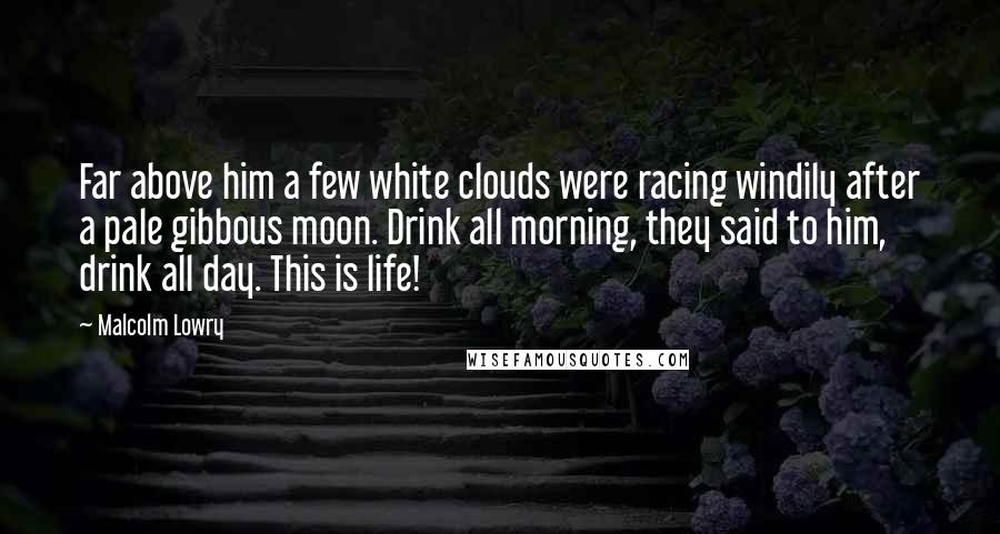 Malcolm Lowry Quotes: Far above him a few white clouds were racing windily after a pale gibbous moon. Drink all morning, they said to him, drink all day. This is life!