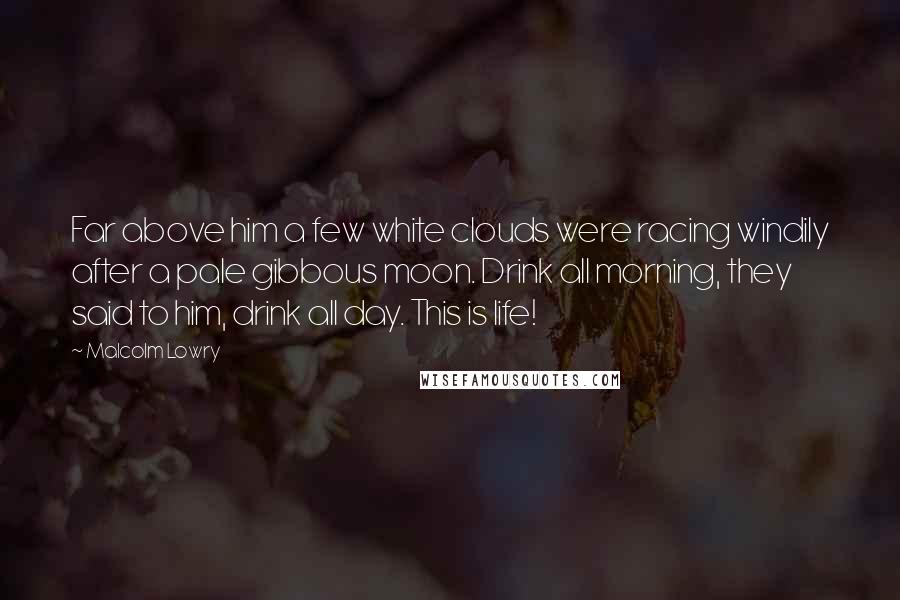 Malcolm Lowry Quotes: Far above him a few white clouds were racing windily after a pale gibbous moon. Drink all morning, they said to him, drink all day. This is life!
