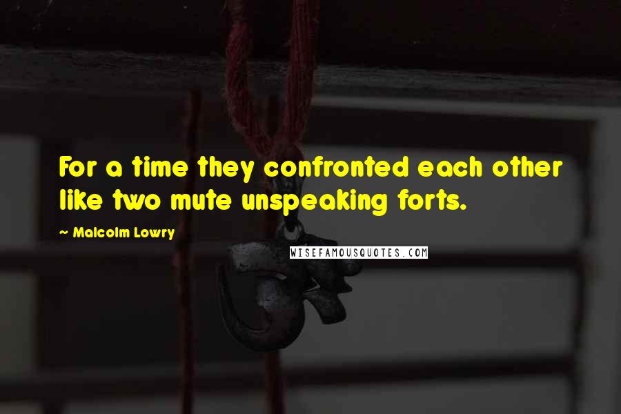 Malcolm Lowry Quotes: For a time they confronted each other like two mute unspeaking forts.