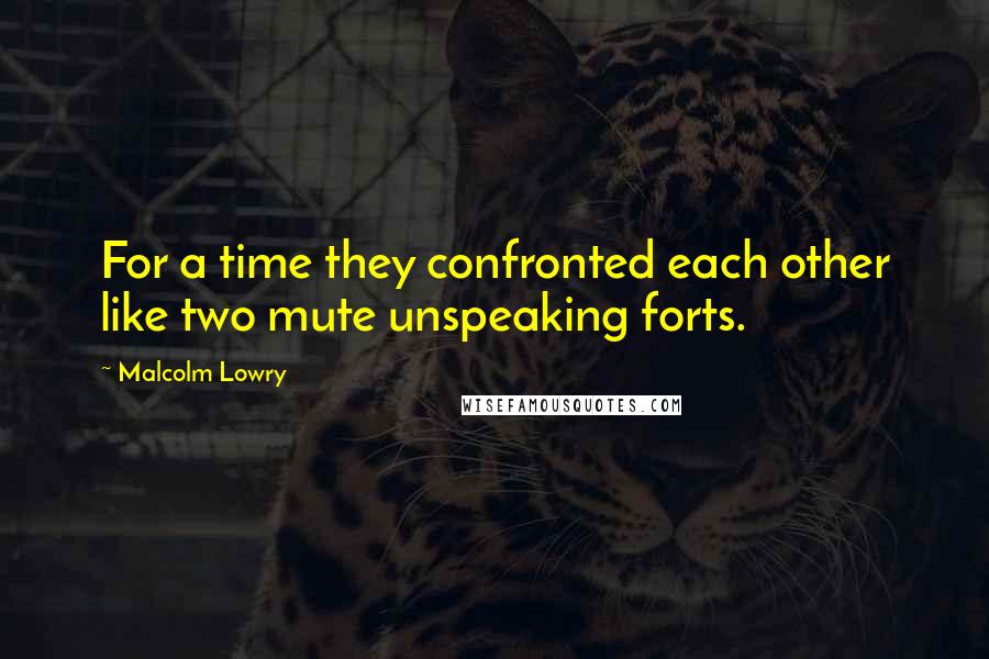 Malcolm Lowry Quotes: For a time they confronted each other like two mute unspeaking forts.
