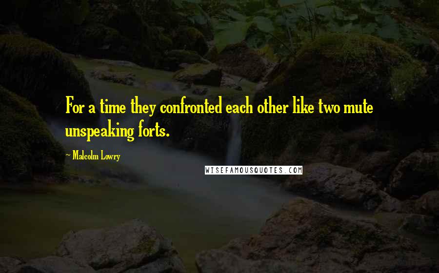 Malcolm Lowry Quotes: For a time they confronted each other like two mute unspeaking forts.