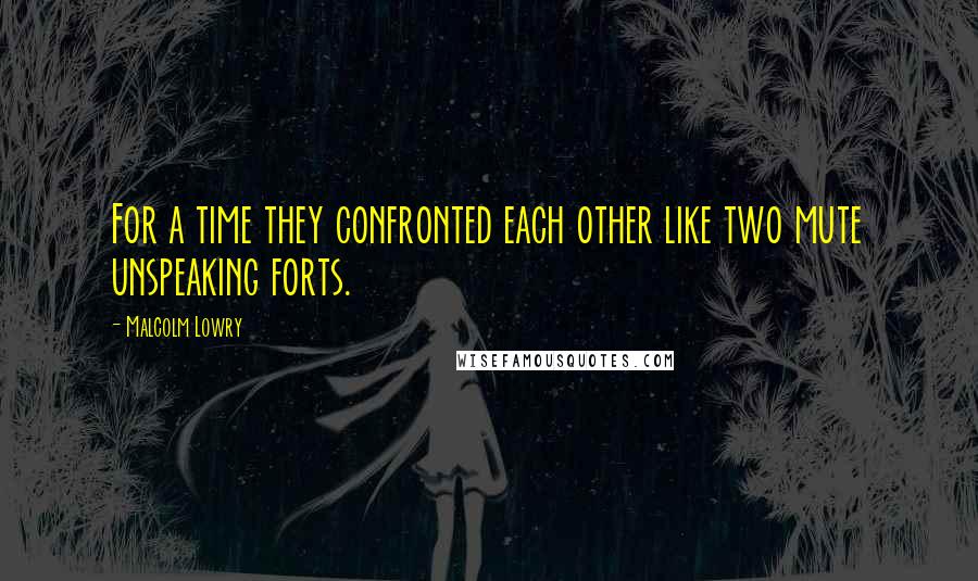 Malcolm Lowry Quotes: For a time they confronted each other like two mute unspeaking forts.