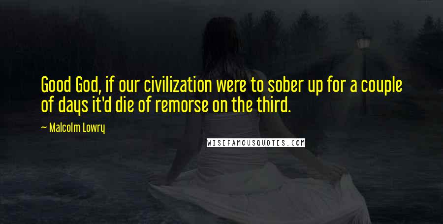 Malcolm Lowry Quotes: Good God, if our civilization were to sober up for a couple of days it'd die of remorse on the third.