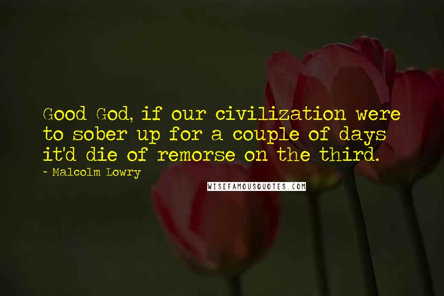 Malcolm Lowry Quotes: Good God, if our civilization were to sober up for a couple of days it'd die of remorse on the third.