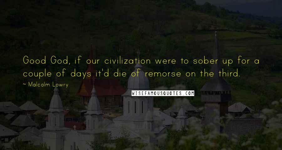 Malcolm Lowry Quotes: Good God, if our civilization were to sober up for a couple of days it'd die of remorse on the third.
