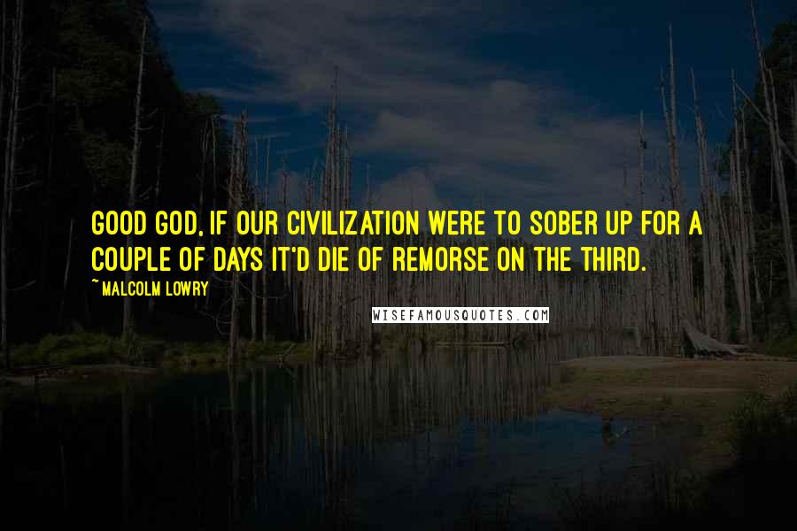 Malcolm Lowry Quotes: Good God, if our civilization were to sober up for a couple of days it'd die of remorse on the third.