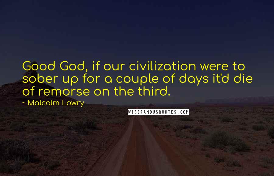 Malcolm Lowry Quotes: Good God, if our civilization were to sober up for a couple of days it'd die of remorse on the third.