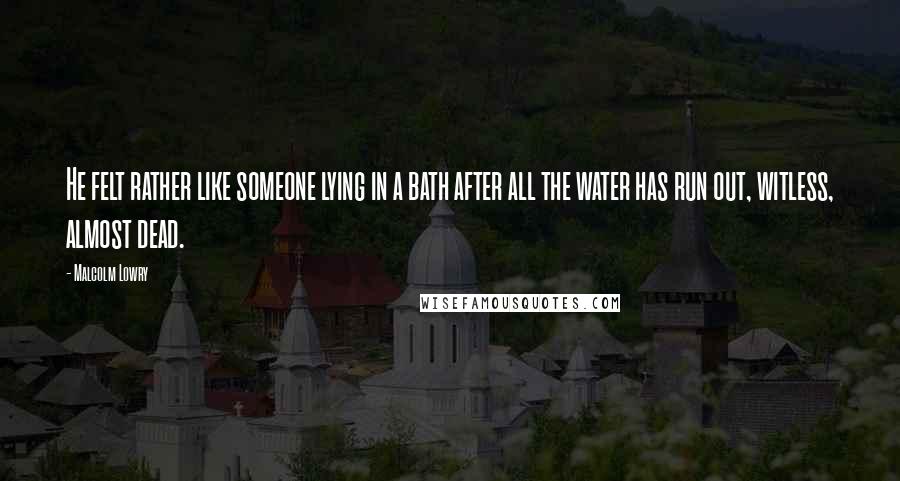 Malcolm Lowry Quotes: He felt rather like someone lying in a bath after all the water has run out, witless, almost dead.
