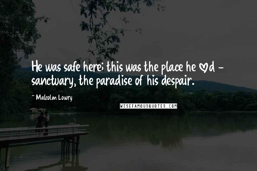Malcolm Lowry Quotes: He was safe here; this was the place he loved - sanctuary, the paradise of his despair.