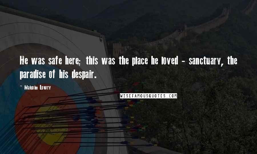 Malcolm Lowry Quotes: He was safe here; this was the place he loved - sanctuary, the paradise of his despair.