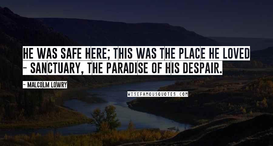 Malcolm Lowry Quotes: He was safe here; this was the place he loved - sanctuary, the paradise of his despair.