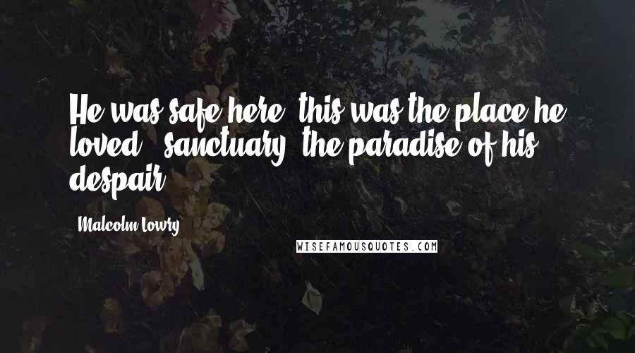 Malcolm Lowry Quotes: He was safe here; this was the place he loved - sanctuary, the paradise of his despair.