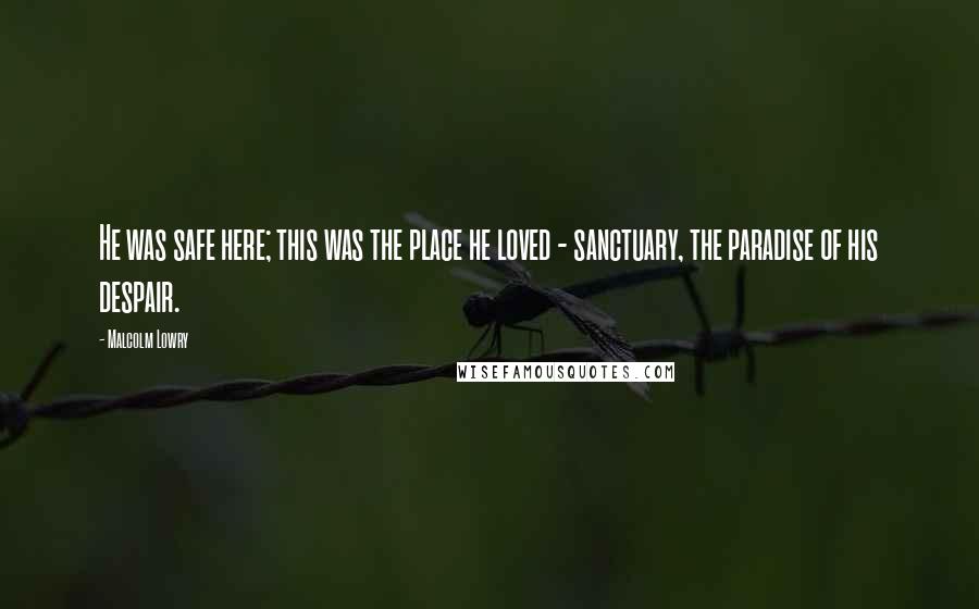 Malcolm Lowry Quotes: He was safe here; this was the place he loved - sanctuary, the paradise of his despair.
