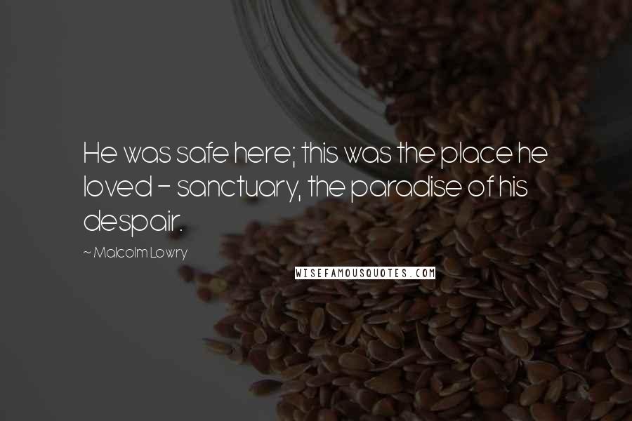 Malcolm Lowry Quotes: He was safe here; this was the place he loved - sanctuary, the paradise of his despair.