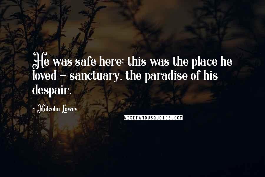 Malcolm Lowry Quotes: He was safe here; this was the place he loved - sanctuary, the paradise of his despair.