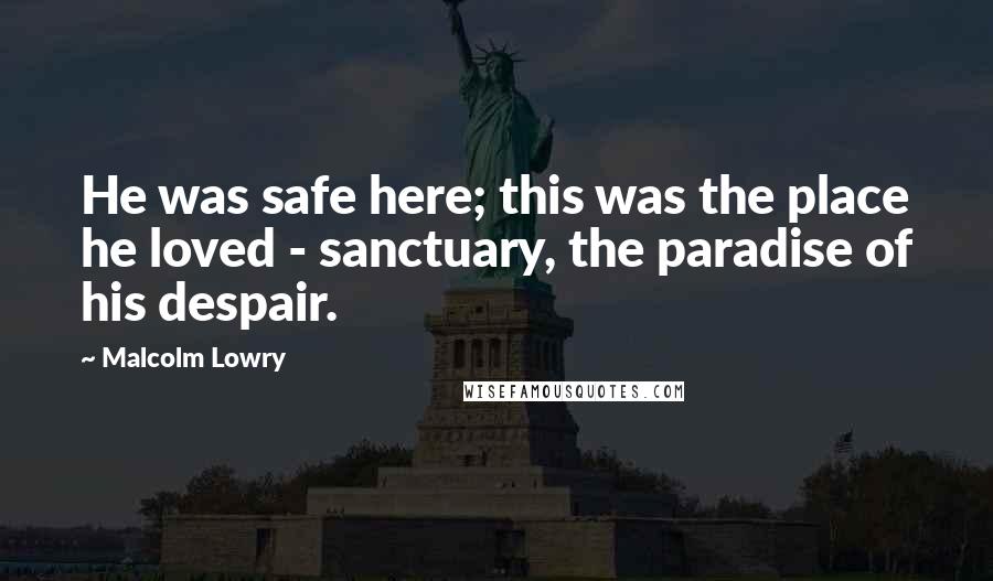 Malcolm Lowry Quotes: He was safe here; this was the place he loved - sanctuary, the paradise of his despair.