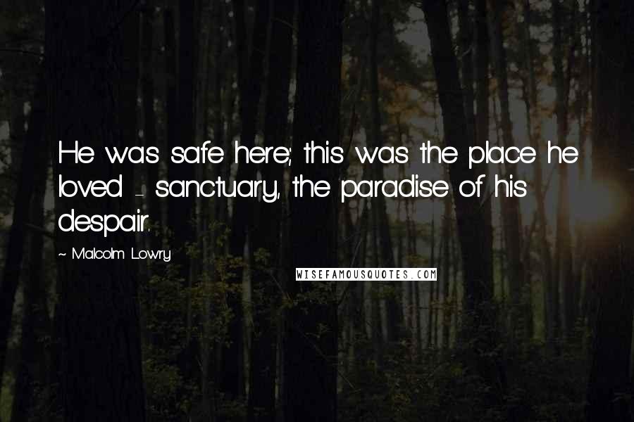 Malcolm Lowry Quotes: He was safe here; this was the place he loved - sanctuary, the paradise of his despair.